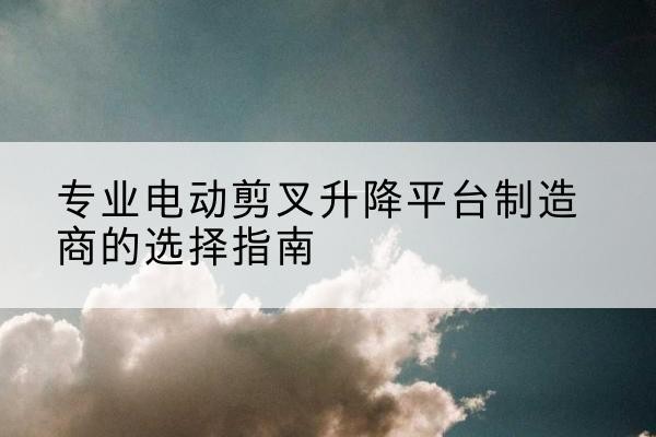 颍上电动剪叉升降平台厂家-专业电动剪叉升降平台制造商的选择指南