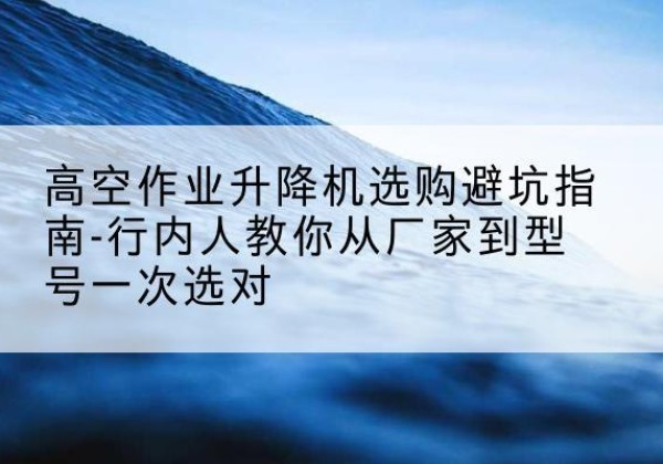颍上升降平台厂家-高空作业升降机选购避坑指南-行内人教你从厂家到型号一次选对
