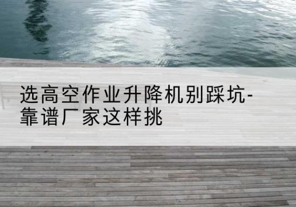 颍上剪叉式升降机厂家-选高空作业升降机别踩坑-靠谱厂家这样挑