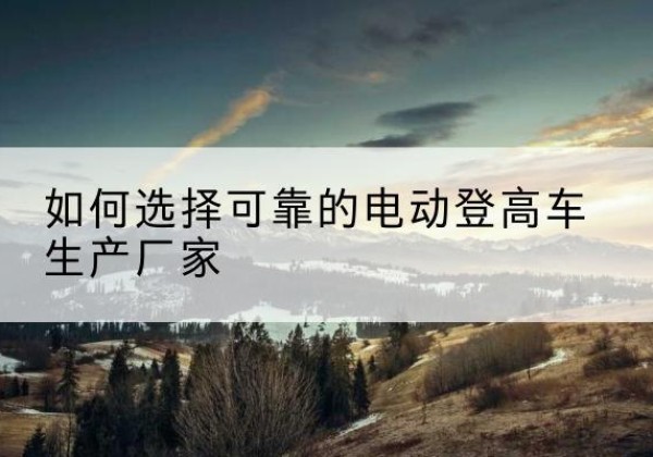 颍上电动登高车厂家-如何选择可靠的电动登高车生产厂家
