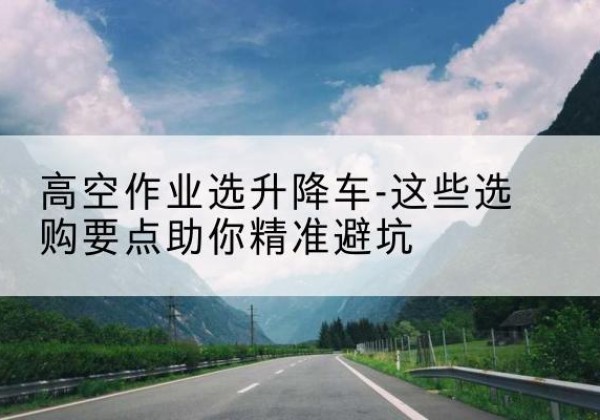 颍上升降车厂家-高空作业选升降车-这些选购要点助你*避坑