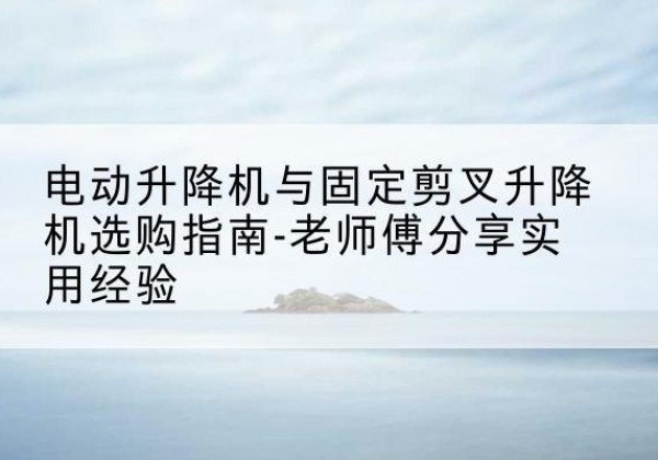 颍上电动升降机怎么选-电动升降机与固定剪叉升降机选购指南-老师傅分享实用经验