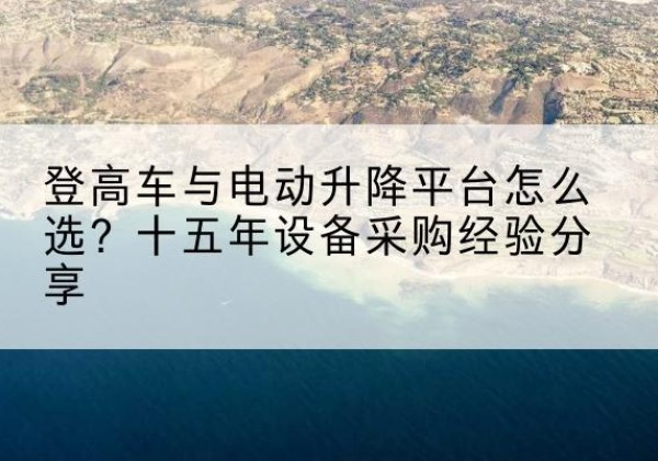 颍上登高车厂家厂家-登高车与电动升降平台怎么选？十五年设备采购经验分享