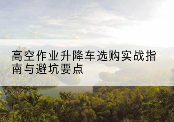 颍上升降车怎么选-高空作业升降车选购实战指南与避坑要点