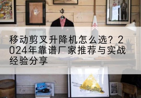颍上升降平台厂家推荐-移动剪叉升降机怎么选？2024年靠谱厂家推荐与实战经验分享