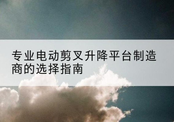 颍上电动剪叉升降平台厂家-专业电动剪叉升降平台制造商的选择指南